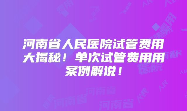 河南省人民医院试管费用大揭秘！单次试管费用用案例解说！