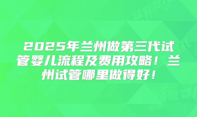2025年兰州做第三代试管婴儿流程及费用攻略！兰州试管哪里做得好！