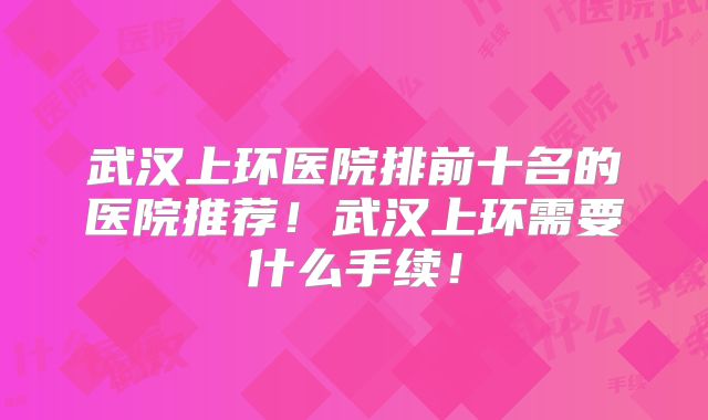 武汉上环医院排前十名的医院推荐！武汉上环需要什么手续！