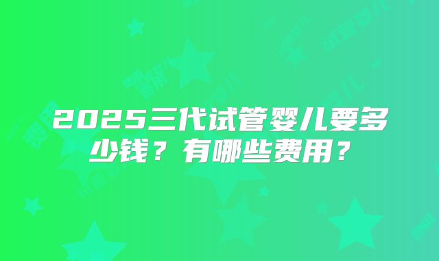 2025三代试管婴儿要多少钱?有哪些费用?