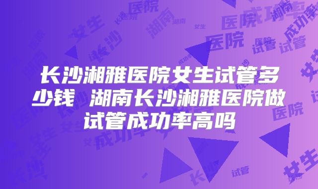 长沙湘雅医院女生试管多少钱 湖南长沙湘雅医院做试管成功率高吗
