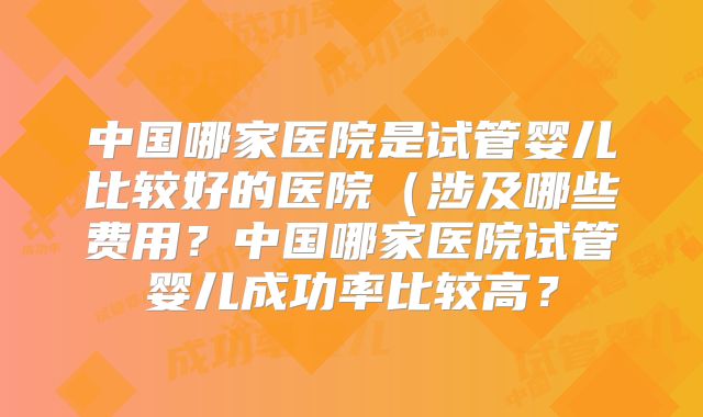 中国哪家医院是试管婴儿比较好的医院（涉及哪些费用？中国哪家医院试管婴儿成功率比较高？