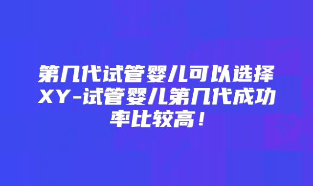 第几代试管婴儿可以选择XY-试管婴儿第几代成功率比较高!
