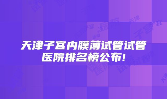 天津子宫内膜薄试管试管医院排名榜公布!