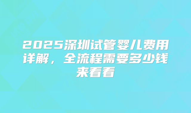 2025深圳试管婴儿费用详解，全流程需要多少钱来看看