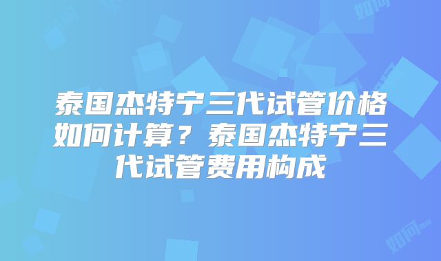 泰国杰特宁三代试管价格如何计算?泰国杰特宁三代试管费用构成