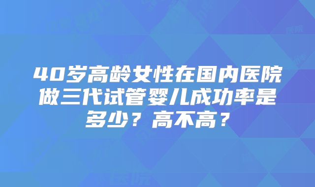 40岁高龄女性在国内医院做三代试管婴儿成功率是多少？高不高？
