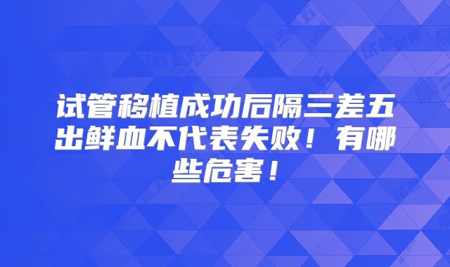 试管移植成功后隔三差五出鲜血不代表失败!有哪些危害!