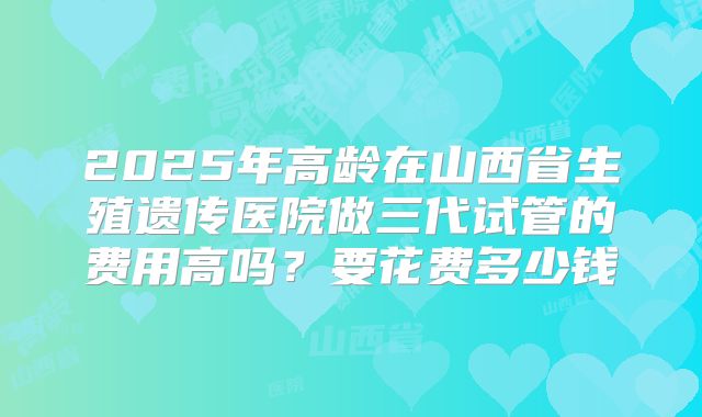 2025年高龄在山西省生殖遗传医院做三代试管的费用高吗？要花费多少钱