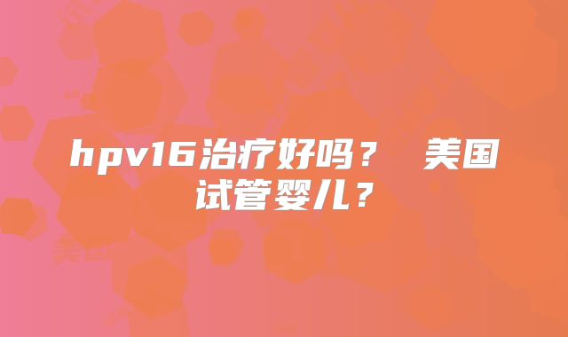 hpv16治疗好吗？ 美国试管婴儿？