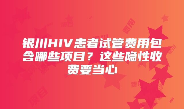 银川HIV患者试管费用包含哪些项目？这些隐性收费要当心
