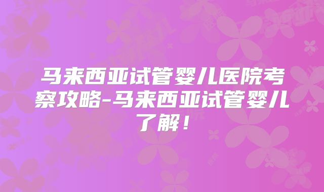 马来西亚试管婴儿医院考察攻略-马来西亚试管婴儿了解！
