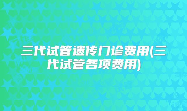 三代试管遗传门诊费用(三代试管各项费用)