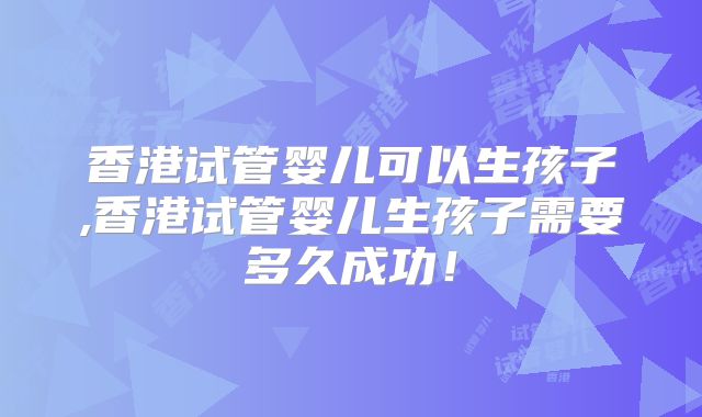 香港试管婴儿可以生孩子,香港试管婴儿生孩子需要多久成功！