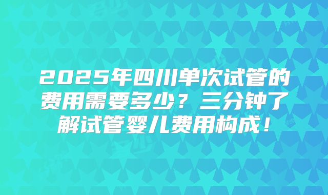 2025年四川单次试管的费用需要多少?三分钟了解试管婴儿费用构成!
