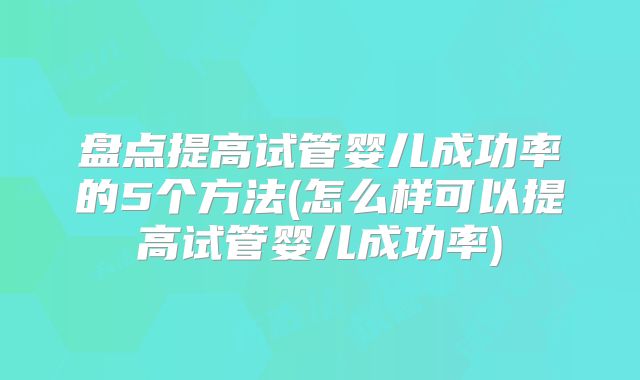 盘点提高试管婴儿成功率的5个方法(怎么样可以提高试管婴儿成功率)