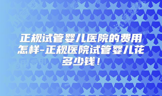 正规试管婴儿医院的费用怎样-正规医院试管婴儿花多少钱！