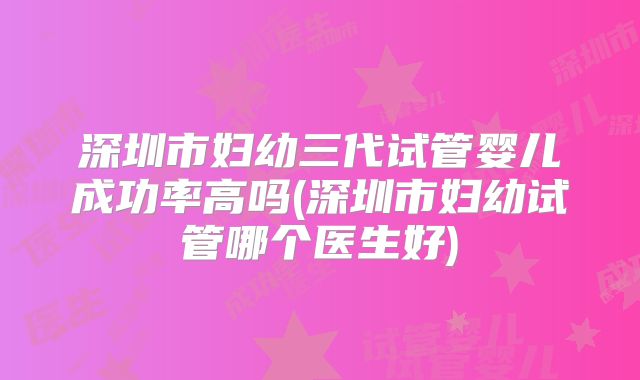 深圳市妇幼三代试管婴儿成功率高吗(深圳市妇幼试管哪个医生好)