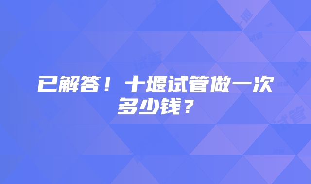 已解答！十堰试管做一次多少钱？