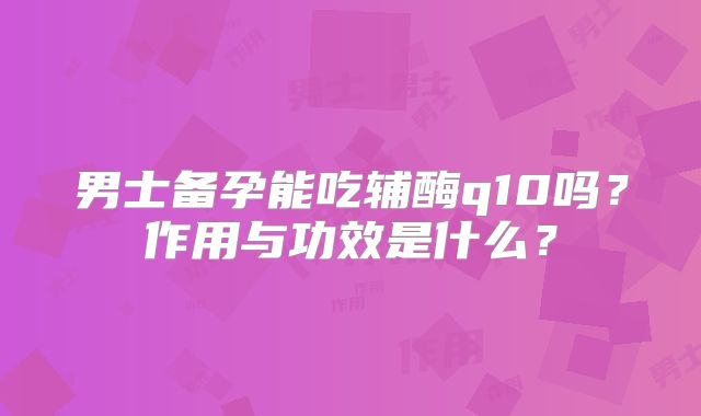 男士备孕能吃辅酶q10吗？作用与功效是什么？