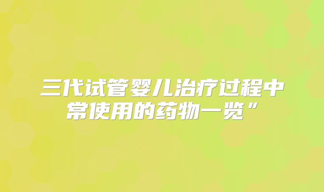 三代试管婴儿治疗过程中常使用的药物一览”