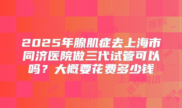 2025年腺肌症去上海市同济医院做三代试管可以吗?大概要花费多少钱
