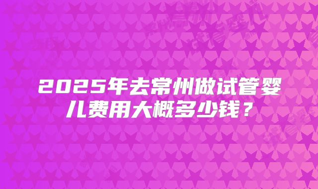 2025年去常州做试管婴儿费用大概多少钱?