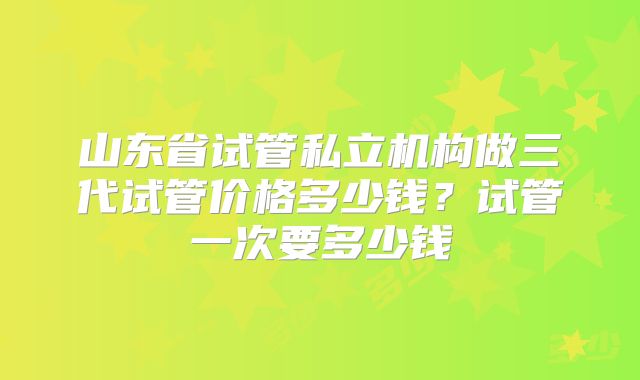 山东省试管私立机构做三代试管价格多少钱?试管一次要多少钱