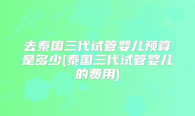 去泰国三代试管婴儿预算是多少(泰国三代试管婴儿的费用)