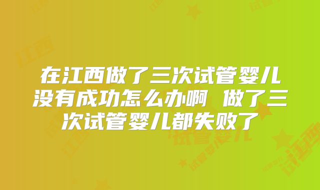 在江西做了三次试管婴儿没有成功怎么办啊 做了三次试管婴儿都失败了