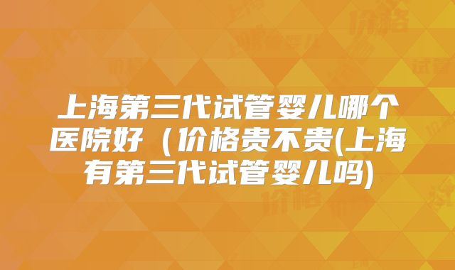 上海第三代试管婴儿哪个医院好(价格贵不贵(上海有第三代试管婴儿吗)