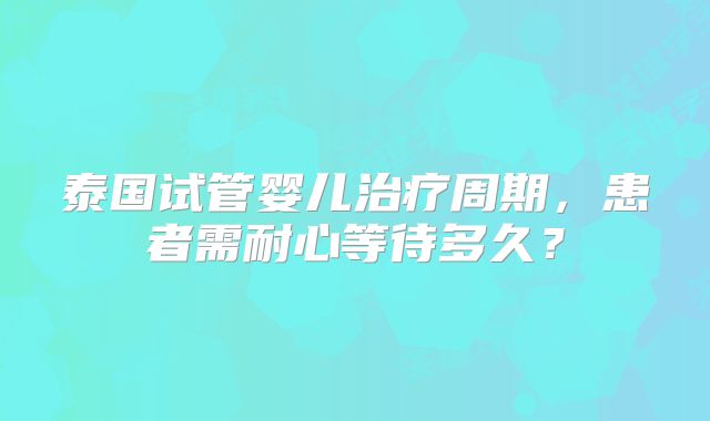 泰国试管婴儿治疗周期，患者需耐心等待多久？