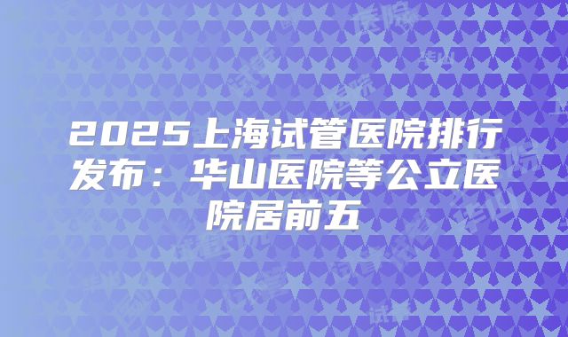 2025上海试管医院排行发布：华山医院等公立医院居前五