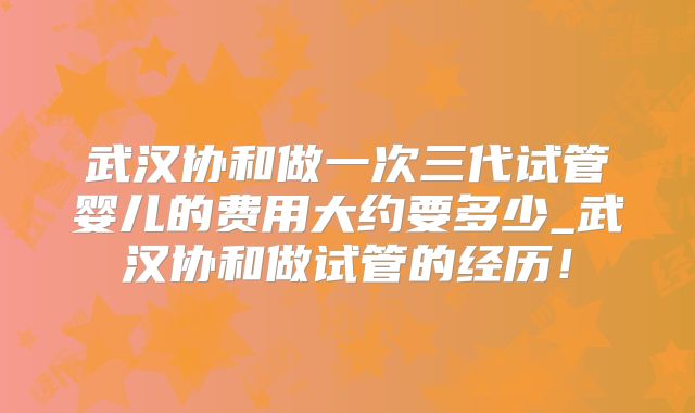 武汉协和做一次三代试管婴儿的费用大约要多少_武汉协和做试管的经历！