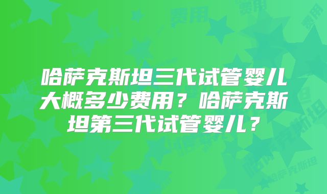 哈萨克斯坦三代试管婴儿大概多少费用？哈萨克斯坦第三代试管婴儿？