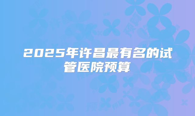 2025年许昌最有名的试管医院预算