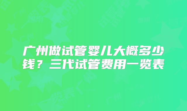 广州做试管婴儿大概多少钱?三代试管费用一览表