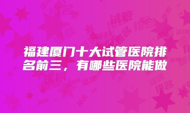 福建厦门十大试管医院排名前三，有哪些医院能做