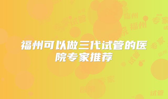 福州可以做三代试管的医院专家推荐