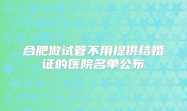 合肥做试管不用提供结婚证的医院名单公布