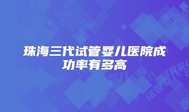 珠海三代试管婴儿医院成功率有多高
