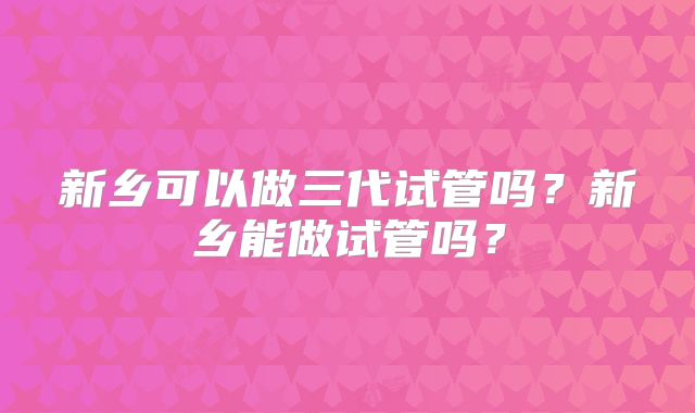 新乡可以做三代试管吗？新乡能做试管吗？