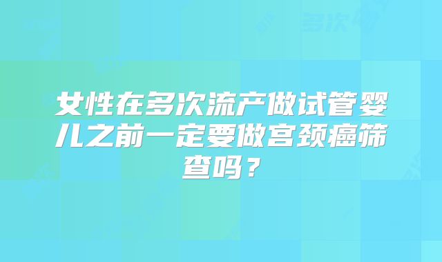 女性在多次流产做试管婴儿之前一定要做宫颈癌筛查吗?