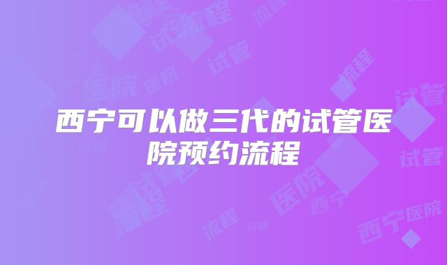 西宁可以做三代的试管医院预约流程