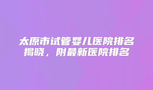 太原市试管婴儿医院排名揭晓,附最新医院排名