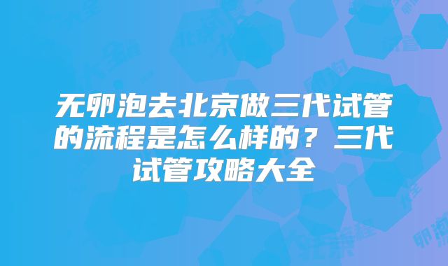 无卵泡去北京做三代试管的流程是怎么样的?三代试管攻略大全