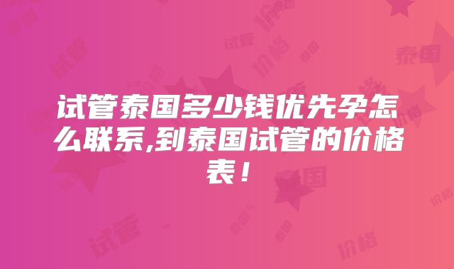 试管泰国多少钱优先孕怎么联系,到泰国试管的价格表!