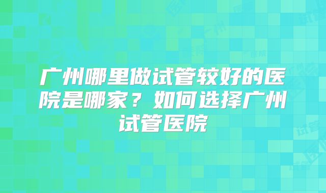 广州哪里做试管较好的医院是哪家？如何选择广州试管医院