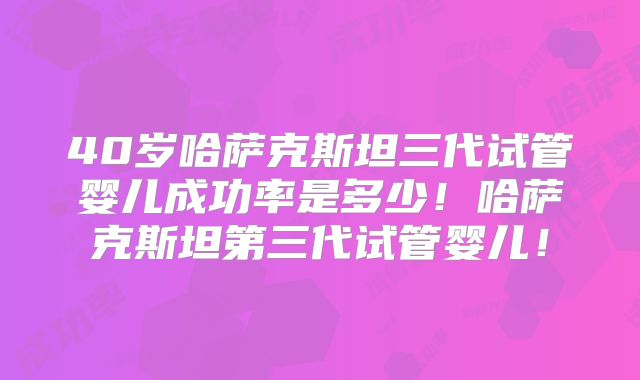 40岁哈萨克斯坦三代试管婴儿成功率是多少!哈萨克斯坦第三代试管婴儿!