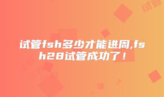 试管fsh多少才能进周,fsh28试管成功了!